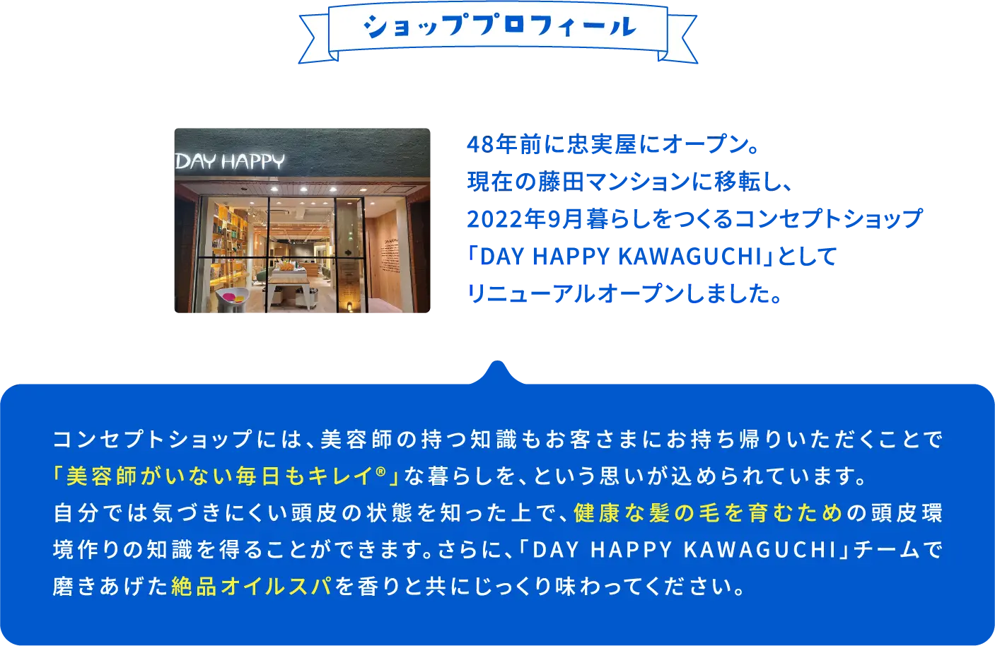 ショッププロフィール 48年前に忠実屋にオープン。現在の藤田マンションに移転し、2022年9月暮らしをつくるコンセプトショップ「Day Happy Kawaguchi」としてリニューアルオープンしました。コンセプトショップには、美容師の持つ知識もお客さまにお持ち帰りいただくことで「美容師がいない毎日もキレイ®」な暮らしを、という思いが込められています。自分では気づきにくい頭皮の状態を知った上で、健康な髪の毛を育むための頭皮環境作りの知識を得ることができます。さらに、「DAY HAPPY KAWAGUCHI」チームで磨きあげた絶品オイルスパを香りと共にじっくり味わってください。