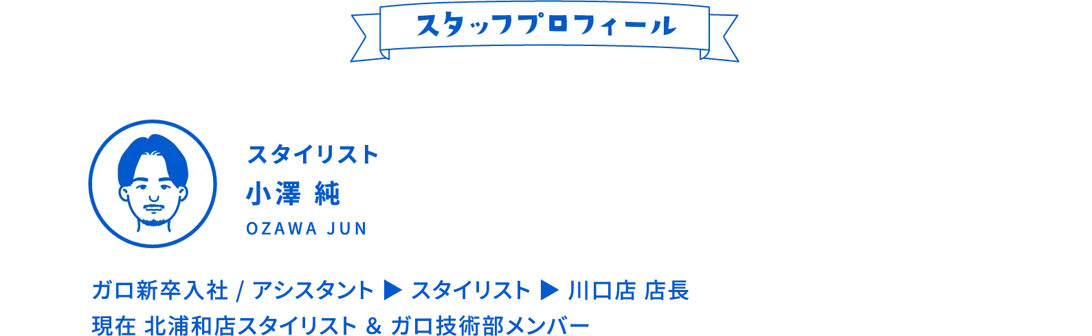 スタッフプロフィール スタイリスト 小澤 純 Ozawa Jun ガロ新卒入社 / アシスタント ▶︎ スタイリスト ▶︎ 川口店 店長 現在 北浦和店スタイリスト ＆ ガロ技術部メンバー