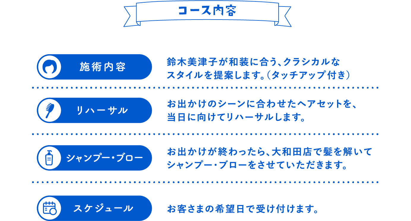 コース内容 「施術内容」鈴木美津子が和装に合う、クラシカルなスタイルを提案します。（タッチアップ付き） 「リハーサル」お出かけのシーンに合わせたヘアセットを、当日に向けてリハーサルします。 「シャンプー・ブロー」お出かけが終わったら、大和田店で髪を解いてシャンプー・ブローをさせていただきます。 「スケジュール」お客さまの希望日で受け付けます。