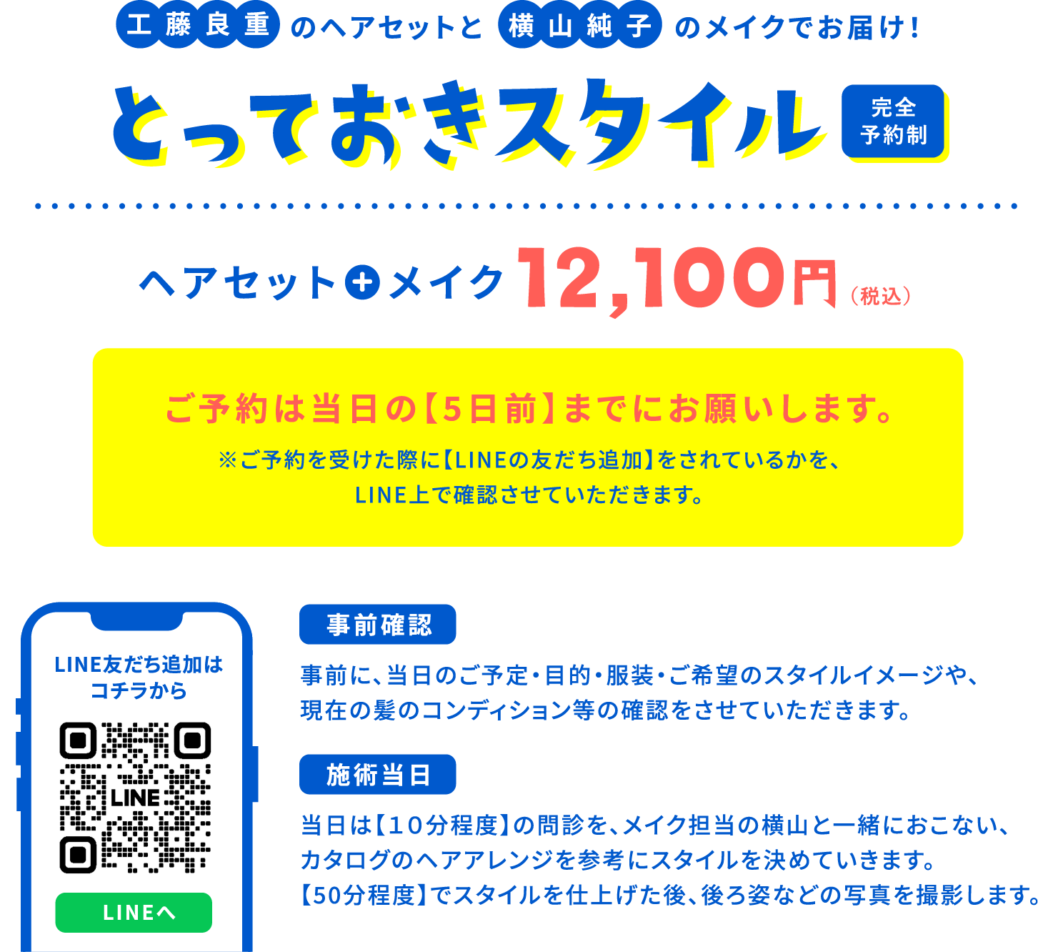 工藤良重のヘアセットと横山純子のメイクでお届け！とっておきスタイル 完全予約制 ヘアセット+メイク 12,100円（税込） ご予約は当日の【5日前】までにお願いします。 ※ご予約を受けた際に【LINEの友だち追加】をされているかを、LINE上で確認させていただきます。 LINE友だち追加はコチラから LINEへ 「事前確認」事前に、当日のご予定・目的・服装・ご希望のスタイルイメージや、現在の髪のコンディション等の確認をさせていただきます。 「施術当日」当日は【１０分程度】の問診を、メイク担当の横山と一緒におこない、カタログのヘアアレンジを参考にスタイルを決めていきます。【50分程度】でスタイルを仕上げた後、後ろ姿などの写真を撮影します。