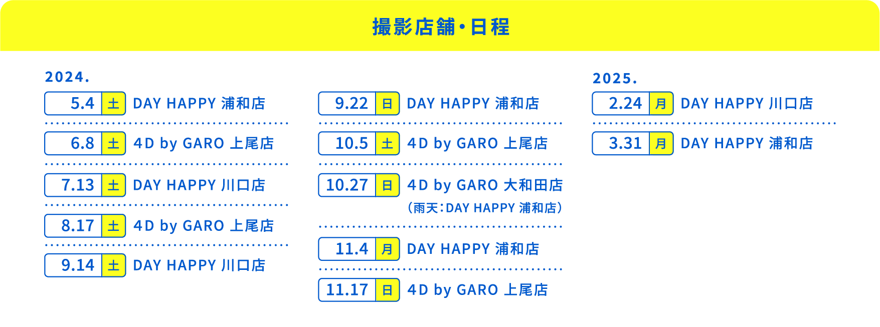 【撮影店舗・日程】2024.5.4（土）DAY HAPPY 浦和店、6.8（土）４D by GARO 上尾店、7.13（土）DAY HAPPY 川口店、8.17（土）４D by GARO 上尾店、9.14（土）DAY HAPPY 川口店、9.22（日）DAY HAPPY 浦和店、10.5（土）４D by GARO 上尾店、10.27（土）４D by GARO 大和田店（雨天：DAY HAPPY 浦和店）、11.4（月）DAY HAPPY 浦和店、11.17（日）４D by GARO 上尾店、2025.2.24（月）DAY HAPPY 川口店、3.31（月）DAY HAPPY 浦和店