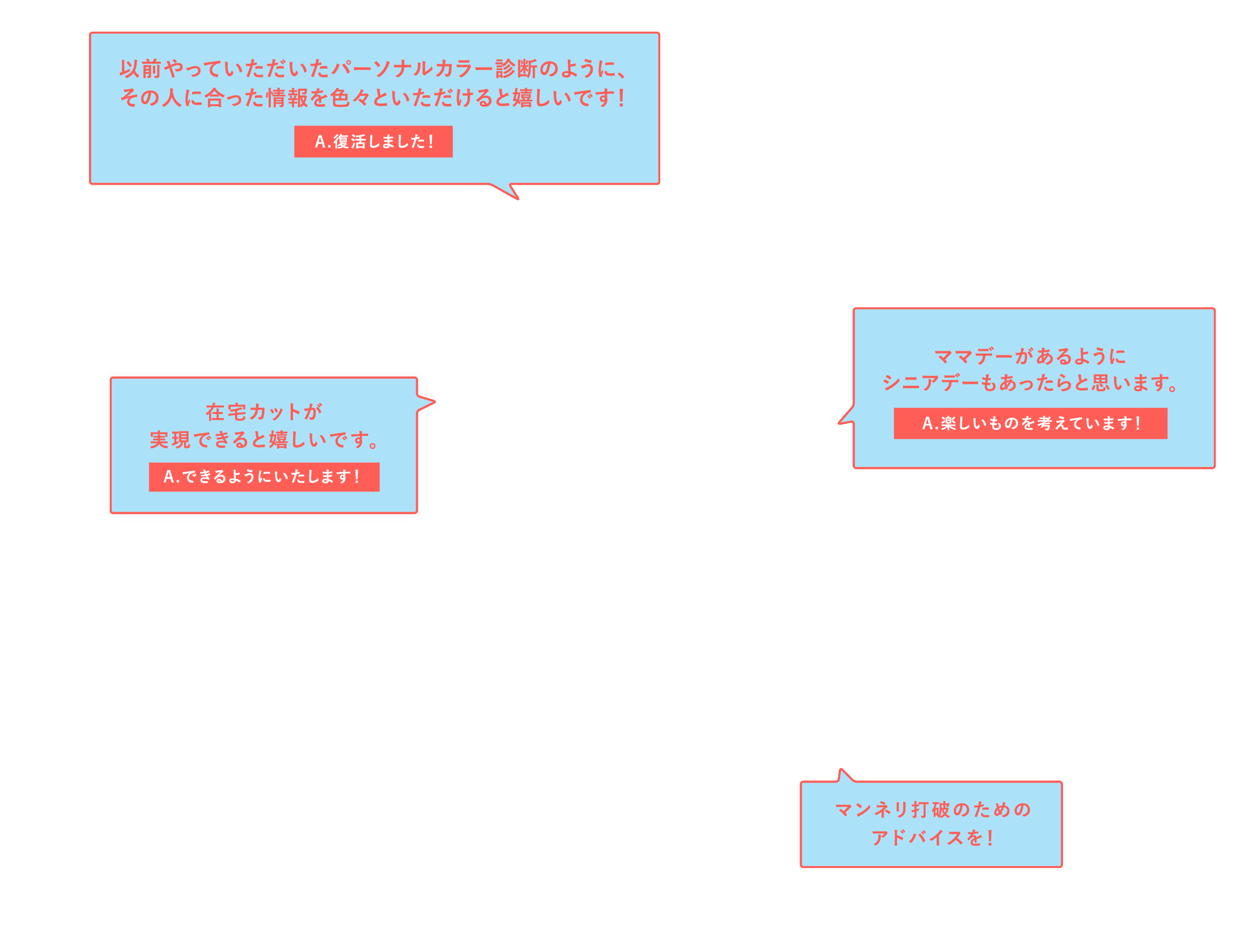 「以前やっていただいたパーソナルカラー診断のように、その人に合った情報を色々といただけると嬉しいです！」A.復活しました！「在宅カットが実現できると嬉しいです。」A.できるようにいたします！「ママデーがあるようにシニアデーもあったらと思います。」A.楽しいものを考えています！「マンネリ打破のためのアドバイスを！」